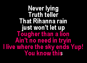 Never lying
Truth teller
That Rihanna rain
just won't let up
Tougher than a lIon
Ain't no need in tryin
I live where the sky ends Yup!
You know this