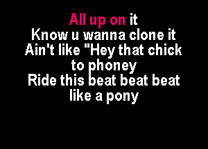 All up on it .
Know u wanna clone It

Ain't like Hey that chick
to honey

Ride this eat beat beat
like a pony