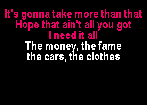 It's gonna take more than that
Hope that ain't all you got
I need it all
The mone ,the fame
the cars, t e clothes