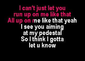 I can't just let you
run up on me like that
All up on me like that yeah
I see you aimin

at mgqpedesta
I

So It nk I gotta
let u know