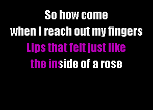 So now come
when I reach out mutingers
lins that feltiust like
the inside of a rose
