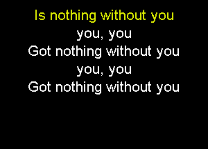 Is nothing without you
you,you
Got nothing without you
you,you

Got nothing without you