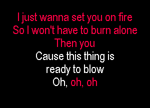 I just wanna set you on fire
80 I won't have to burn alone
Then you

Cause this thing is
ready to blow
Oh, oh, oh