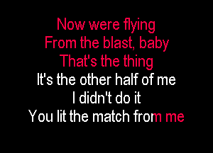 Now were flying
From the blast, baby
That's the thing

It's the other half of me
I didn't do it
You lit the match from me