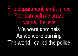 Fire department, ambulance
You can call me crazy
cause I believe
We were criminals
As we were burning
The world , called the police

g