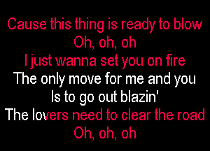 Cause this thing is ready to blow
Oh, oh, oh
I just wanna set you on fire
The only move for me and you
Is to go out blazin'
The lovers need to clear the road

Oh, oh, oh