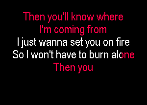 Then you'll know where
I'm coming from
ljust wanna set you on fire

80 I won't have to burn alone
Then you
