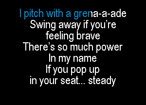 I pitch with a grena-a-ade
Swing away if you,re
feeling brave
There s so much power

In my name

If you pop up
in your seat... steady