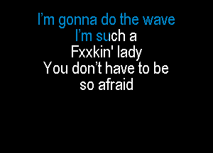 Fm gonna do the wave
Fm such a

Fxxkin' lady
You don't have to be

so afraid