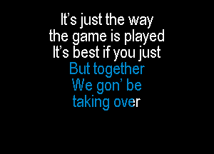 lfs just the way
the game is played
It's best if you just
But together

We gon, be
taking over