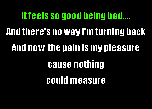 It feels 80 9011!! '18ng had...
HIM tthG'S no way I'm turning back
HIM now the pain is my pleasure
cause nothing
could measure