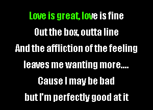 love is greatloue isfine
Outthe hon. outta line
and the affliction of the feeling
leaves mewanting more....
cause I maybe had
but I'm nerfectlu good at it
