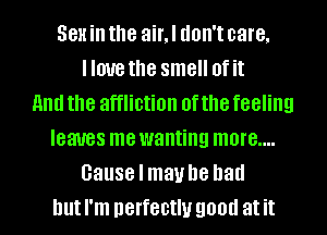 Sex in the air,l don't care.
Ilnuethe smell of it
and the affliction of the feeling
leaves mewanting more....
cause I maybe had
but I'm nerfectlu good at it