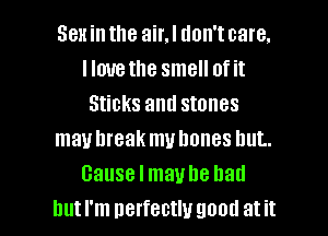 Sex in the air.l don't care.
Ilmrethe smell of it
Sticks and stones
mauhreak muhones hut.
cause I maybe had

but I'm perfectly good at it I