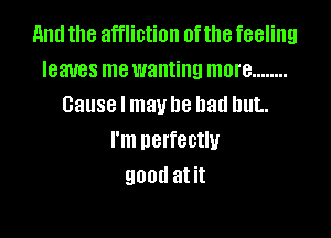 and the affliction of the feeling
leaves mewanting more ........
Cause I mavhe bad but.

I'm perfectly
QDOU at it