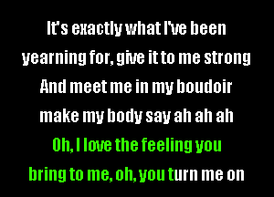 It's enactluwhatl'ue been
yearning fOI', 9W8 it to me strong
And meet me ill mu DOUUOiI'
make my D0!!! 881.! ah ah ah
0, I IOUB the feeling you
bring to me, Oh, you turn me on