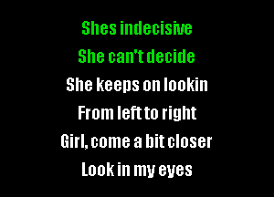 Shes indecisive
She can'tdecide
She keeps on lookin

From left to right
Girl.come a hitcloser
lookin my eyes