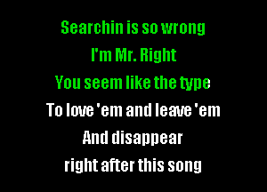 Searchin is so wrong
I'm Mr. Right
You seem like the type

To Ioue'em anti Ieaue'em
And disannear
rightafterthis song