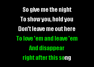 So give me the night
To showuoumolduou
Don'tleaue me out here

To Ioue'em anti Ieaue'em
And disannear
rightafterthis song