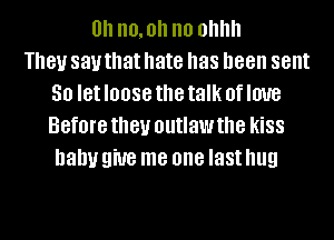 0h no, oh no ohhh
181! 831.! that hate has been sent
30 let IOOSG the talk 0f love
Before they outlaw the kiSS
Dally 9W8 me one last hug