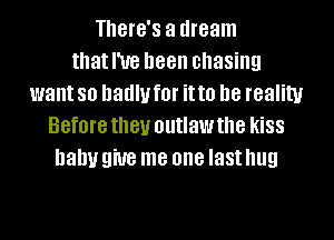 There's a dream
that I've been chasing
want so badly f0l' it to D8 reality
Before they outlaw the kiSS
baby 9W8 me one last hug