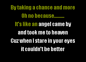 Butaking a chance and more
0.1 no because .........

It's like an angel came Ill!
and IOOK me to heaven
GUZ when I stare ill U01 BUGS
it couldn't be better