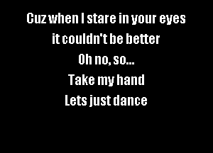 Guz when I stare in your eyes
itcoultln'the better
Uhnmsa

Take muhand
letsiustdance