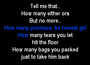 Tell me that.
How many either ors
But no more..
How many promises, be honest girl
How many tears you let
hit the floor
How many bags you packed

just to take him back I