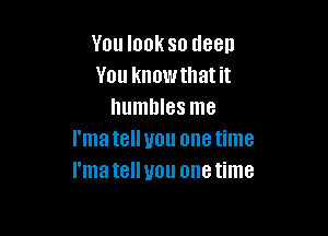 You look so deep
You knowthat it
humbles me

I'matelluou onetime
I'matellyou onetime