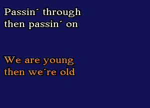 Passin' through
then passin' on

XVe are young
then weTe old