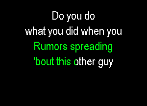 Do you do
what you did when you
Rumors spreading

'bout this other guy