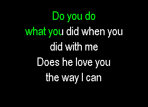 Do you do
what you did when you
did with me

Does he love you
the wayl can