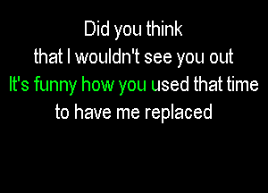 Did you think
that I wouldn't see you out
It's funny how you used that time

to have me replaced