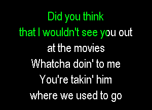 Did you think
that I wouldn't see you out
at the movies

Whatcha doin' to me
You're takin' him
where we used to go