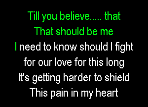 Till you believe ..... that
That should be me
I need to know should I fight
for our love for this long
It's getting harder to shield
This pain in my heart