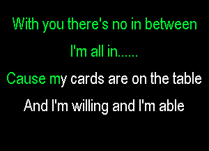 With you there's no in between
I'm all in ......

Cause my cards are on the table

And I'm willing and I'm able