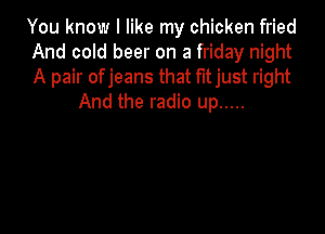 You know I like my chicken fried

And cold beer on a friday night

A pair of jeans that f'ltjust right
And the radio up .....