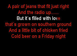 A pair ofjeans that fitjust right
And the radio up ......
But its filled with love
thatts grown on southern ground
And a little bit of chicken fried

Cold beer on a Friday night