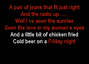 A pair ofjeans that fitjust right
And the radio up ......
Well Ive seen the sunrise
Seen the love in my womants eyes
And a little bit of chicken fried

Cold beer on a Friday night