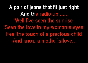 A pair ofjeans that fitjust right
And the radio up ......

Well Ive seen the sunrise
Seen the love in my womants eyes
Feel the touch of a precious child

And know a motherts Iove..