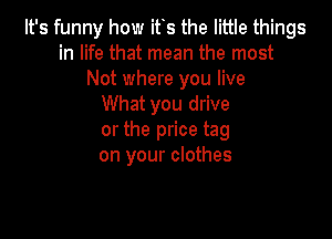 It's funny how its the little things
in life that mean the most
Not where you live
What you drive

or the price tag
on your clothes