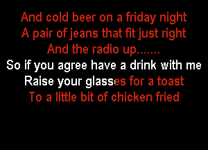 And cold beer on a friday night
A pair ofjeans that fitjust right
And the radio up .......
So if you agree have a drink with me

Raise your glasses for a toast
To a little bit of chicken fried