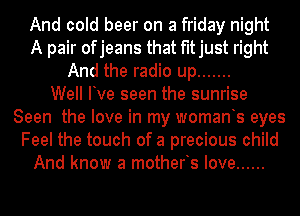 And cold beer on a friday night
A pair ofjeans that fitjust right
And the radio up .......

Well Ive seen the sunrise
Seen the love in my womants eyes
Feel the touch of a precious child
And know a motherts love ......