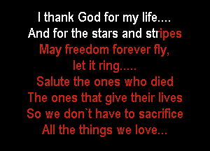 I thank God for my life....
And for the stars and stripes
May freedom forever fly,
let it ring .....

Salute the ones who died
The ones that give their lives
80 we dont have to sacrifice
All the things we love...