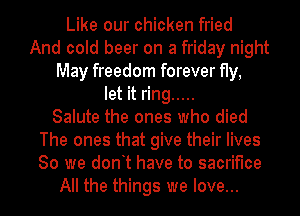 Like our chicken fried
And cold beer on a friday night
May freedom forever fly,
let it ring .....

Salute the ones who died
The ones that give their lives
80 we dont have to sacrifice

All the things we love...