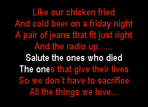 Like our chicken fried
And cold beer on a friday night
A pair ofjeans that fitjust right
And the radio up ......
Salute the ones who died
The ones that give their lives
80 we dont have to sacrifice
All the things we love...