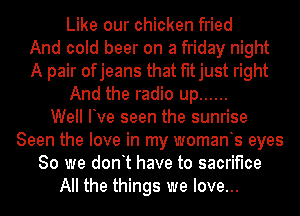 Like our chicken fried
And cold beer on a friday night
A pair ofjeans that fitjust right
And the radio up ......

Well Ive seen the sunrise
Seen the love in my womants eyes
80 we dont have to sacrifice
All the things we love...