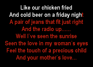 Like our chicken fried
And cold beer on a friday night
A pair ofjeans that fitjust right
And the radio up ......

Well Ive seen the sunrise
Seen the love in my womants eyes
Feel the touch of a precious child

And your motherts love...