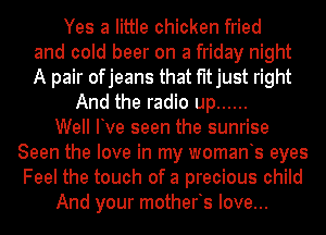 Yes a little chicken fried
and cold beer on a friday night
A pair ofjeans that fitjust right

And the radio up ......

Well Ive seen the sunrise
Seen the love in my womants eyes
Feel the touch of a precious child

And your motherts love...