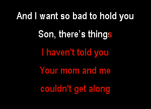 And I want so bad to hold you

Son, there,s things
I haven't told you
Your mom and me

couldn't get along